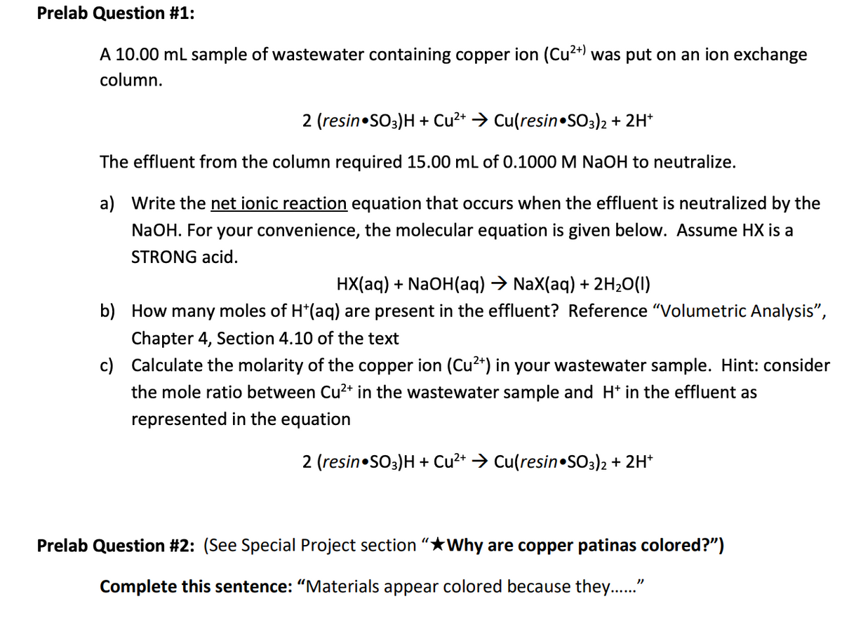 Prelab Question #1:
A 10.00 ml sample of wastewater containing copper ion (Cu2*) was put on an ion exchange
column.
2 (resin•SO3)H + Cu2+ > Cu(resin•SO3)2 + 2H*
The effluent from the column required 15.00 ml of 0.1000 M NAOH to neutralize.
a) Write the net ionic reaction equation that occurs when the effluent is neutralized by the
NaOH. For your convenience, the molecular equation is given below. Assume HX is a
STRONG acid.
HX(aq) + NaOH(aq) → NaX(aq) + 2H20(I)
b) How many moles of H*(aq) are present in the effluent? Reference "Volumetric Analysis",
Chapter 4, Section 4.10 of the text
c) Calculate the molarity of the copper ion (Cu2*) in your wastewater sample. Hint: consider
the mole ratio between Cu²2+ in the wastewater sample and H* in the effluent as
represented in the equation
2 (resin•SO3)H + Cu?* → Cu(resin•SO3)2 + 2H*
Prelab Question #2: (See Special Project section “★Why are copper patinas colored?")
Complete this sentence: "Materials appear colored because they.."
