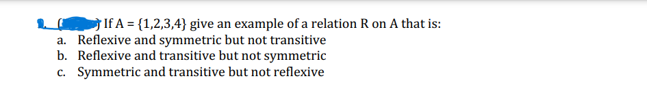 If A = {1,2,3,4} give an example of a relation R on A that is:
a. Reflexive and symmetric but not transitive
b. Reflexive and transitive but not symmetric
c. Symmetric and transitive but not reflexive