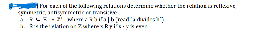 For each of the following relations determine whether the relation is reflexive,
symmetric, antisymmetric or transitive.
a. R≤ Z+Z+ where a R b ifa | b (read "a divides b")
b. R is the relation on Z where x Ry if x - y is even