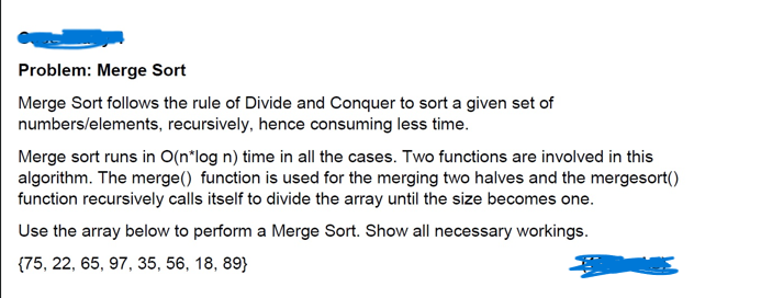 Problem: Merge Sort
Merge Sort follows the rule of Divide and Conquer to sort a given set of
numbers/elements, recursively, hence consuming less time.
Merge sort runs in O(n*log n) time in all the cases. Two functions are involved in this
algorithm. The merge() function is used for the merging two halves and the mergesort()
function recursively calls itself to divide the array until the size becomes one.
Use the array below to perform a Merge Sort. Show all necessary workings.
{75, 22, 65, 97, 35, 56, 18, 89}