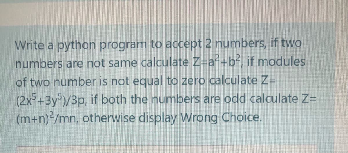 Write a python program to accept 2 numbers, if two
numbers are not same calculate Z=a2+b2, if modules
of two number is not equal to zero calculate Z=
(2x+3y)/3p, if both the numbers are odd calculate Z=
(m+n) /mn, otherwise display Wrong Choice.
