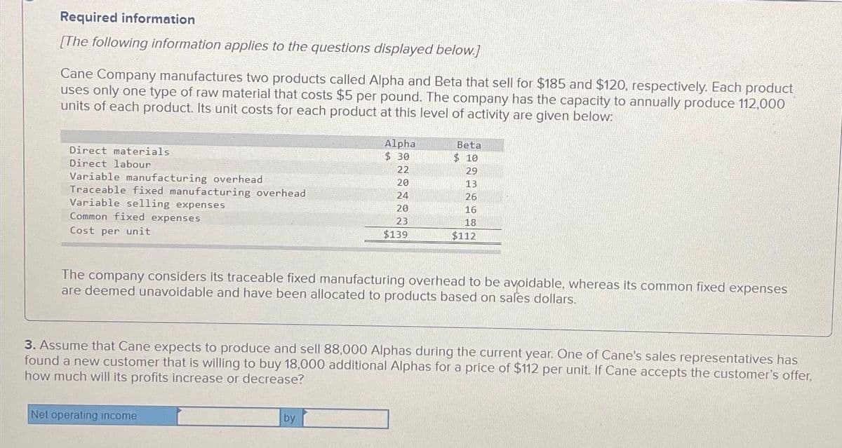 Required information
[The following information applies to the questions displayed below.]
Cane Company manufactures two products called Alpha and Beta that sell for $185 and $120, respectively. Each product
uses only one type of raw material that costs $5 per pound. The company has the capacity to annually produce 112,000
units of each product. Its unit costs for each product at this level of activity are given below:
Direct materials
Direct labour
Variable manufacturing overhead
Traceable fixed manufacturing overhead
Variable selling expenses
Common fixed expenses
Cost per unit
Alpha
$ 30
22
20
24
20
23
$139
Net operating income
Beta
$10
The company considers its traceable fixed manufacturing overhead to be avoidable, whereas its common fixed expenses
are deemed unavoidable and have been allocated to products based on sales dollars.
by
29
13
26
16
18
$112
3. Assume that Cane expects to produce and sell 88,000 Alphas during the current year. One of Cane's sales representatives has
found a new customer that is willing to buy 18,000 additional Alphas for a price of $112 per unit. If Cane accepts the customer's offer,
how much will its profits increase or decrease?