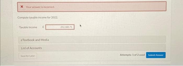 * Your answer is incorrect.
Compute taxable income for 2022.
Taxable income £
eTextbook and Media
List of Accounts
Save for Later
252.185.71
Attempts: 1 of 2 used
Submit Answer