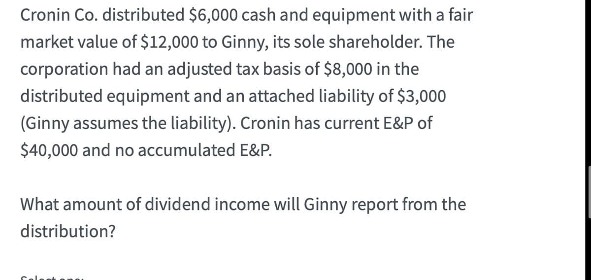 Cronin Co. distributed $6,000 cash and equipment with a fair
market value of $12,000 to Ginny, its sole shareholder. The
corporation had an adjusted tax basis of $8,000 in the
distributed equipment and an attached liability of $3,000
(Ginny assumes the liability). Cronin has current E&P of
$40,000 and no accumulated E&P.
What amount of dividend income will Ginny report from the
distribution?