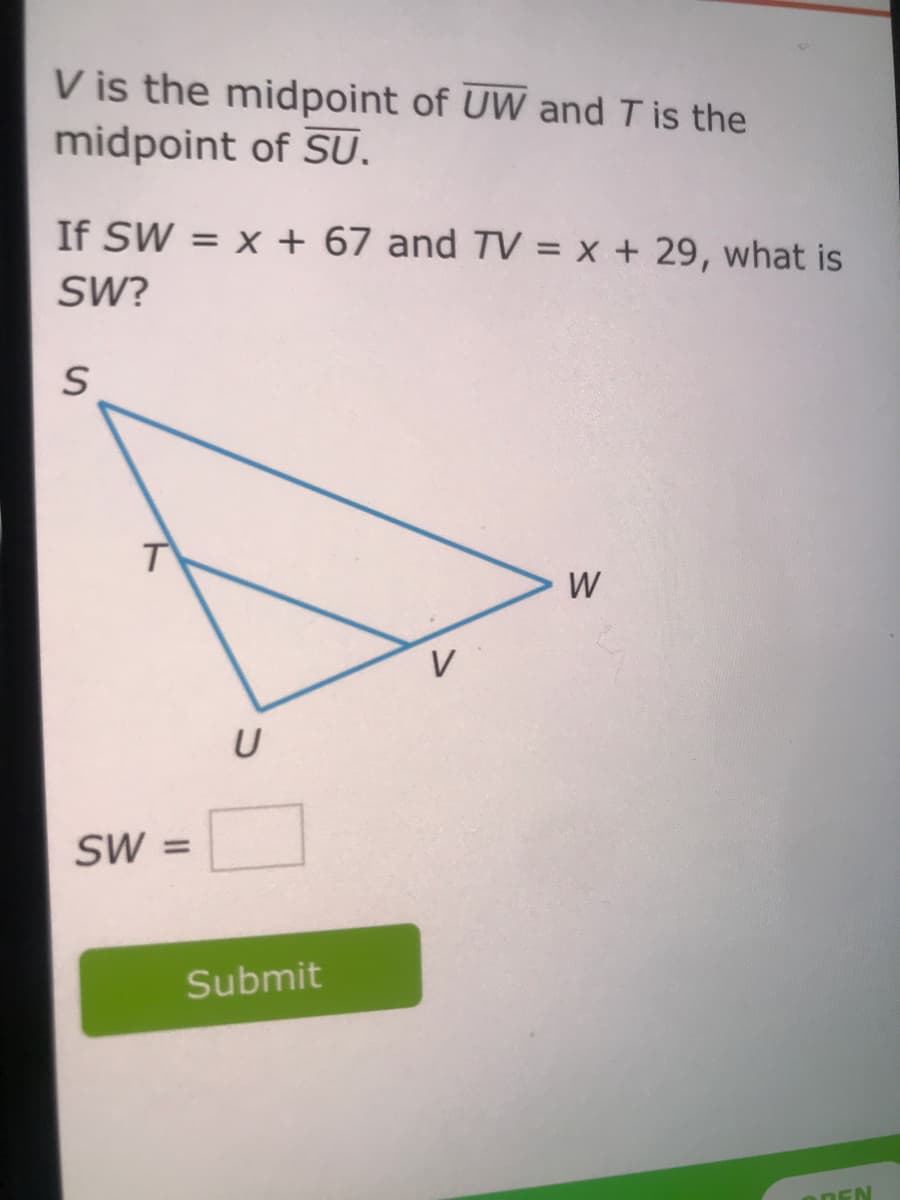 V is the midpoint of UW and T is the
midpoint of SU.
If SW
= x + 67 and TV = x + 29, what is
SW?
W
ŚW =
Submit
ODEN
