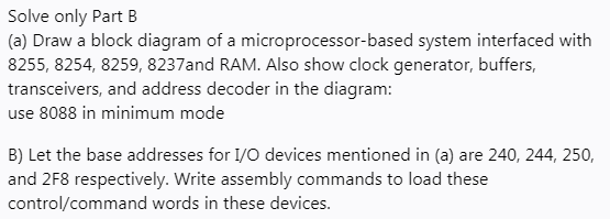 Solve only Part B
(a) Draw a block diagram of a microprocessor-based system interfaced with
8255, 8254, 8259, 8237and RAM. Also show clock generator, buffers,
transceivers, and address decoder in the diagram:
use 8088 in minimum mode
B) Let the base addresses for I/O devices mentioned in (a) are 240, 244, 250,
and 2F8 respectively. Write assembly commands to load these
control/command words in these devices.
