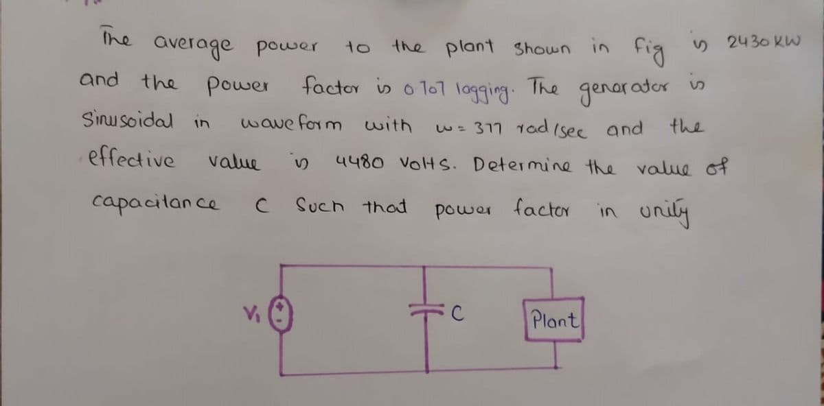 The
average power
the plant Shown in
fig
y 2430 KW
to
is
and the
power
factor is o To1 logging.
The genarader
Sinu soidal in
wave form with
w= 317 1ad (see and
the
effective
value
4480 volts. Determine the value of
capacilan ce
Such that
power factoY
in unily
C
Plant
