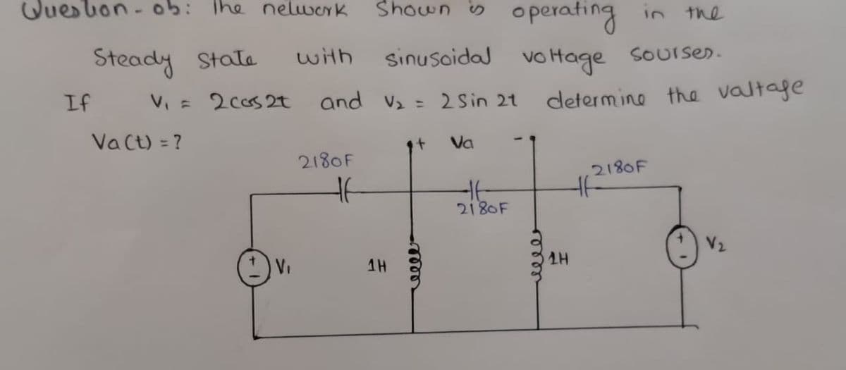 Queslon - ob: The nelwerk
Shown is operating in the
Steady State
with
sinusoidal
vo Hage
SOUIser.
V = 2cos 2t
and v2 = 2 Sin 21
determino the valtage
If
Va Ct) = ?
Va
2180F
2180F
2180F
V2
VI
1H
