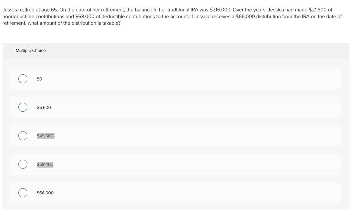 Jessica retired at age 65. On the date of her retirement, the balance in her traditional IRA was $216,000. Over the years, Jessica had made $21,600 of
nondeductible contributions and $68,000 of deductible contributions to the account. If Jessica receives a $66,000 distribution from the IRA on the date of
retirement, what amount of the distribution is taxable?
Multiple Choice
О
$0
О
$6,600
О
$49,500
О
$59,400
о
$66,000