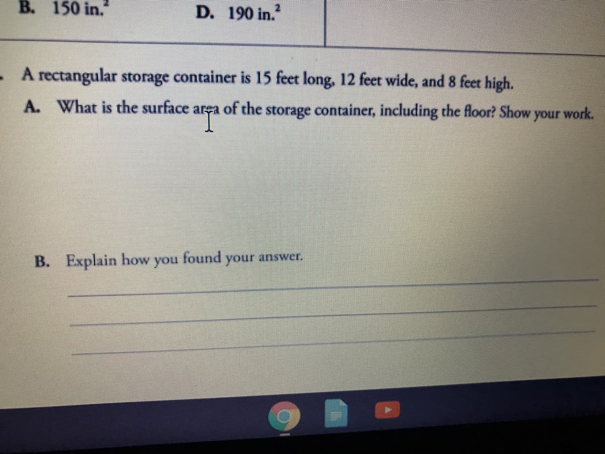 B. 150 in."
D. 190 in.
- A rectangular storage container is 15 feet long, 12 feet wide, and 8 feet high.
A. What is the surface area of the storage container, including the floor? Show
work.
your
B. Explain how
you
found your answer.
