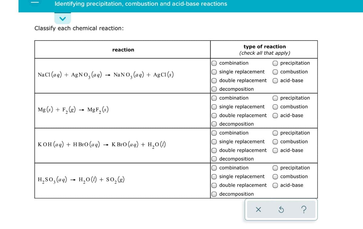 Identifying precipitation, combustion and acid-base reactions
Classify each chemical reaction:
type of reaction
(check all that apply)
reaction
O combination
O precipitation
O single replacement
O double replacement
O combustion
Na CI (a g) + AgNO, (a g) → NANO, (ag) + Ag C (s)
acid-base
O decomposition
O combination
O precipitation
O single replacement
O double replacement
O decomposition
O combustion
Mg (s) + F, (g) → MgF, (s)
O acid-base
O combination
precipitation
O single replacement
O double replacement
O combustion
кон(ад) + нBrю (aq) - к вro (аg) + н,о()
O acid-base
O decomposition
O combination
O precipitation
O single replacement
O double replacement
O combustion
н, So, ag) - н,о() + so,(e)
O acid-base
O decomposition
0 00
