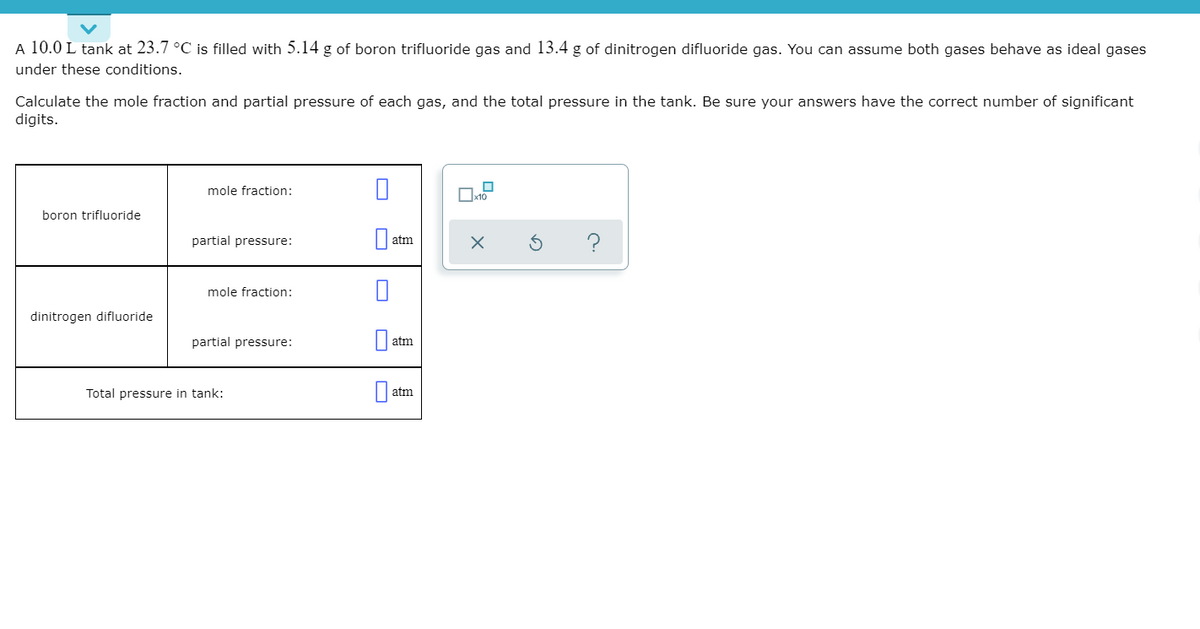 A 10.0 L tank at 23.7 °C is filled with 5.14 g of boron trifluoride gas and 13.4 g of dinitrogen difluoride gas. You can assume both gases behave as ideal gases
under these conditions.
Calculate the mole fraction and partial pressure of each gas, and the total pressure in the tank. Be sure your answers have the correct number of significant
digits.
mole fraction:
boron trifluoride
partial pressure:
?
atm
mole fraction:
dinitrogen difluoride
partial pressure:
atm
Total pressure in tank:
atm
