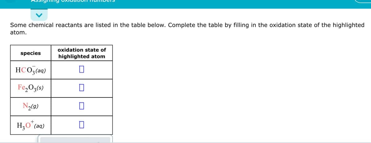 Some chemical reactants are listed in the table below. Complete the table by filling in the oxidation state of the highlighted
atom.
oxidation state of
species
highlighted atom
HCO3(aq)
Fe,O3(s)
N2(9)
+
H3O (aq)
