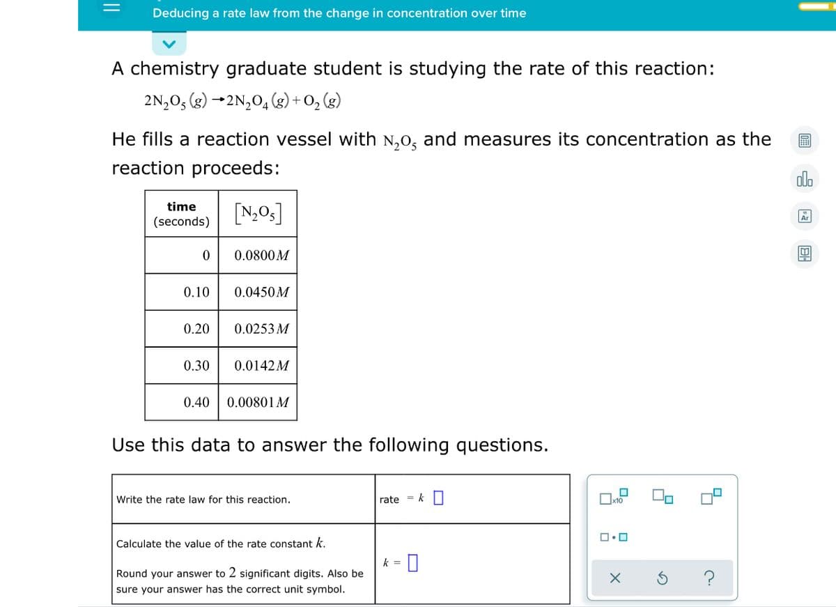 Deducing a rate law from the change in concentration over time
A chemistry graduate student is studying the rate of this reaction:
2N,0, (g) →2N,0, (g) + O, (g)
He fills a reaction vessel with N,0, and measures its concentration as the
reaction proceeds:
time
[N,O3]
(seconds)
0.0800M
0.10
0.0450M
0.20
0.0253 M
0.30
0.0142M
0.40
0.00801 M
Use this data to answer the following questions.
Write the rate law for this reaction.
rate = k|
Calculate the value of the rate constant k.
k =
Round your answer to 2 significant digits. Also be
sure your answer has the correct unit symbol.
