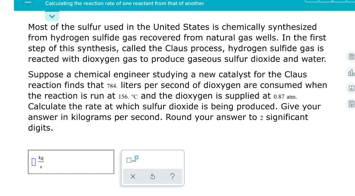 Calculating the reaction rate of one reactant from that of another
Most of the sulfur used in the United States is chemically synthesized
from hydrogen sulfide gas recovered from natural gas wells. In the first
step of this synthesis, called the Claus process, hydrogen sulfide gas is
reacted with dioxygen gas to produce gaseous sulfur dioxide and water.
dlo
Suppose a chemical engineer studying a new catalyst for the Claus
reaction finds that 784. liters per second of dioxygen are consumed when
the reaction is run at 156. °C and the dioxygen is supplied at 0.87 atm.
Calculate the rate at which sulfur dioxide is being produced. Give your
answer in kilograms per second. Round your answer tO 2 significant
digits.
Ar
kg
S
%3D
