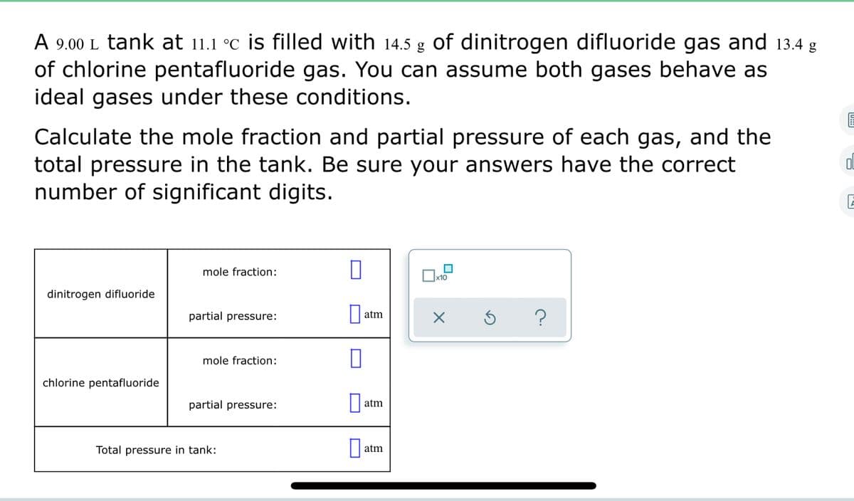 A 9.00 L tank at 11.1 °C is filled with 14.5 g of dinitrogen difluoride gas and 13.4 g
of chlorine pentafluoride gas. You can assume both gases behave as
ideal gases under these conditions.
Calculate the mole fraction and partial pressure of each gas, and the
total pressure in the tank. Be sure your answers have the correct
number of significant digits.
mole fraction:
|x10
dinitrogen difluoride
partial pressure:
||atm
?
mole fraction:
chlorine pentafluoride
partial pressure:
atm
Total pressure in tank:
atm
