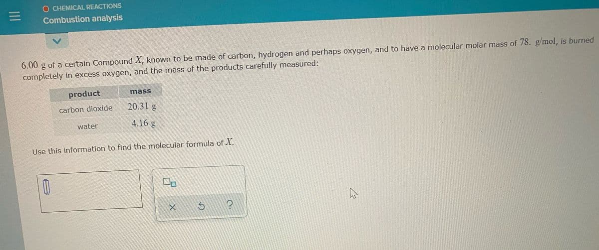 O CHEMICAL REACTIONS
Combustion analysis
6.00 g of a certain Compound X, known to be made of carbon, hydrogen and perhaps oxygen, and to have a molecular molar mass of 78. g/mol, is burned
completely in excess oxygen, and the mass of the products carefully measured:
product
mass
carbon dioxide
20.31 g
water
4.16 g
Use this information to find the molecular formula of X.
II
