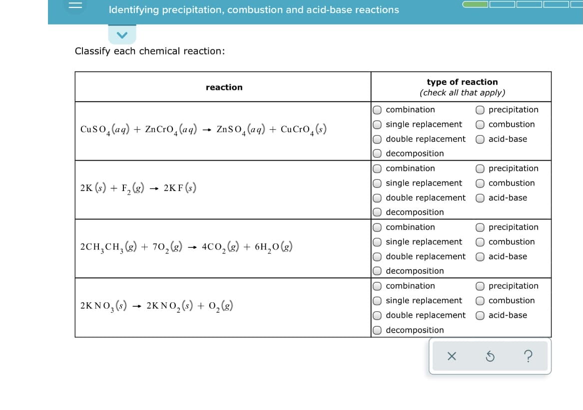 Identifying precipitation, combustion and acid-base reactions
Classify each chemical reaction:
type of reaction
(check all that apply)
reaction
O combination
precipitation
O single replacement
O double replacement
O decomposition
O combination
O combustion
Cuso, (ag) + ZnCr0,(aq)
ZnSo, (aq) + CuCrO,(s)
acid-base
precipitation
O combustion
O single replacement
O double replacement
O decomposition
O combination
2K (s) + F, (g) → 2KF (s)
O acid-base
precipitation
O single replacement
O double replacement
O decomposition
combustion
2CH;CH; (g) +
70, (2)
4C0, (2) + 6H,0(g)
acid-base
O combination
precipitation
O single replacement
O double replacement
O combustion
2KNO, (s) → 2KNO,(s) + 0,(g)
O acid-base
O decomposition
O 00
||
