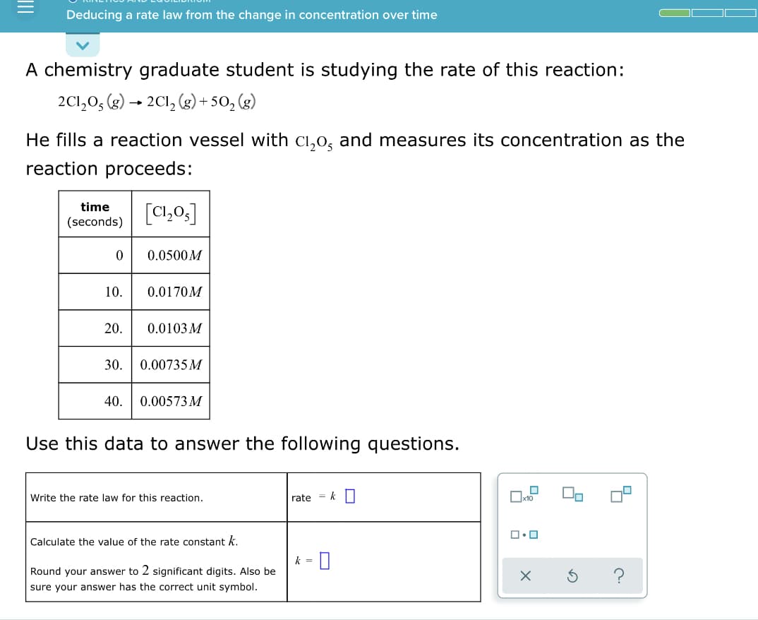 Deducing a rate law from the change in concentration over time
A chemistry graduate student is studying the rate of this reaction:
2C1,0, (g) → 2C1, (g) + 50, (g)
He fills a reaction vessel with Ci,0, and measures its concentration as the
reaction proceeds:
time
[C1,0,]
(seconds)
0.0500M
10.
0.0170M
20.
0.0103 M
30.
0.00735 M
40.
0.00573 M
Use this data to answer the following questions.
Write the rate law for this reaction.
rate = k
Calçulate the value of the rate constant k.
k =
Round your answer to 2 significant digits. Also be
?
sure your answer has the correct unit symbol.
