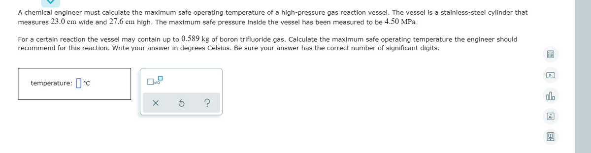 A chemical engineer must calculate the maximum safe operating temperature of a high-pressure gas reaction vessel. The vessel is a stainless-steel cylinder that
measures 23.0 cm wide and 27.6 cm high. The maximum safe pressure inside the vessel has been measured to be 4.50 MPa.
For a certain reaction the vessel may contain up to 0.589 kg of boron trifluoride gas. Calculate the maximum safe operating temperature the engineer should
recommend for this reaction. Write your answer in degrees Celsius. Be sure your answer has the correct number of significant digits.
temperature: °C
Ox10
ado
?
