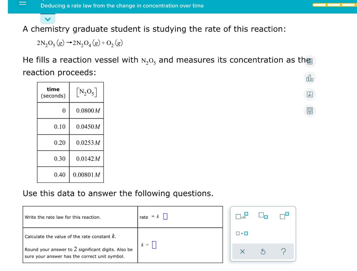 Deducing a rate law from the change in concentration over time
A chemistry graduate student is studying the rate of this reaction:
2N,O5 (g) →2N,0, (g) + O, (g)
He fills a reaction vessel with N,0, and measures its concentration as the
reaction proceeds:
alo
[N,0,]
time
(seconds)
Ar
0.0800M
0.10
0.0450M
0.20
0.0253 M
0.30
0.0142M
0.40
0.00801 M
Use this data to answer the following questions.
Write the rate law for this reaction.
rate = k
Calculate the value of the rate constant k.
k =
Round your answer to 2 significant digits. Also be
sure your answer has the correct unit symbol.
