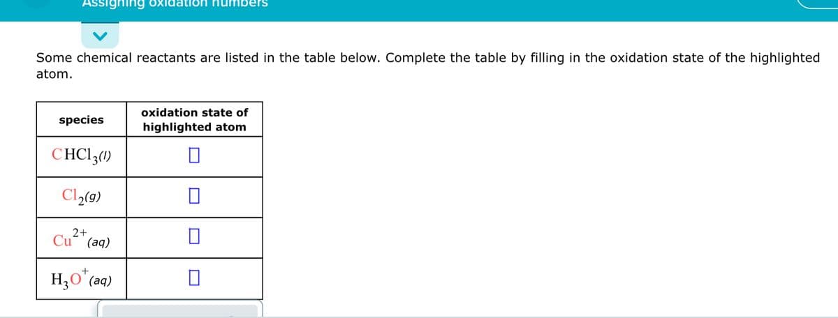 Assighing oxidatioh humbers
Some chemical reactants are listed in the table below. Complete the table by filling in the oxidation state of the highlighted
atom.
oxidation state of
species
highlighted atom
CHCI3(1)
Cl,(9)
2+
Cu (aq)
+
H3O'(aq)
