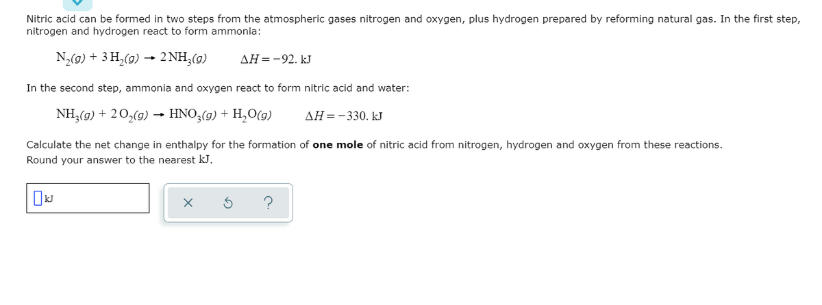 Nitric acid can be formed in two steps from the atmospheric gases nitrogen and oxygen, plus hydrogen prepared by reforming natural gas. In the first step,
nitrogen and hydrogen react to form ammonia:
N,(0) + 3 H,(9) → 2 NH,(9)
ΔΗ-92. k
In the second step, ammonia and oxygen react to form nitric acid and water:
NH,(9) + 20,(9) → HNO3(g) + H,O(g)
AH=-330. kJ
Calculate the net change in enthalpy for the formation of one mole of nitric acid from nitrogen, hydrogen and oxygen from these reactions.
Round your answer to the nearest kJ.
?
