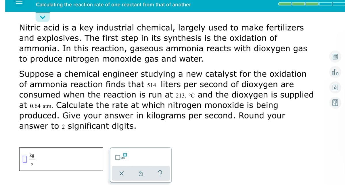 Calculating the reaction rate of one reactant from that of another
Nitric acid is a key industrial chemical, largely used to make fertilizers
and explosives. The first step in its synthesis is the oxidation of
ammonia. In this reaction, gaseous ammonia reacts with dioxygen gas
to produce nitrogen monoxide gas and water.
alo
Suppose a chemical engineer studying a new catalyst for the oxidation
of ammonia reaction finds that 514. liters per second of dioxygen are
consumed when the reaction is run at 213. °c and the dioxygen is supplied
at 0.64 atm. Calculate the rate at which nitrogen monoxide is being
produced. Give your answer in kilograms per second. Round your
answer to 2 significant digits.
Ar
kg
x10
S
||
