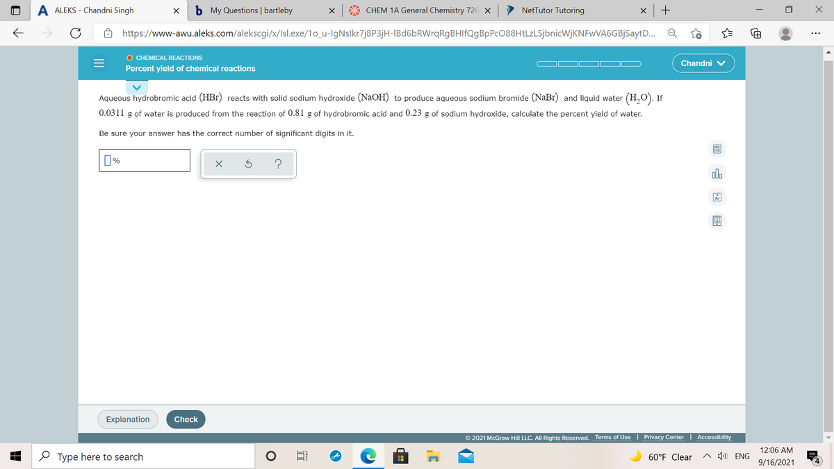 ALEKS - Chandni Singh
My Questions | bartleby
X 9 CHEM 1A General Chemistry 726 X
NetTutor Tutoring
https://www-awu.aleks.com/alekscgi/x/Isl.exe/1o_u-IgNslkr7j8P3jH-IBd6bRWrqRgBHIfQgBpPcO88HtLzLSjbnicWjKNFwVA6GBjSaytD..
O CHEMICAL REACTIONS
Chandni
Percent yield of chemical reactions
Aqueous hydrobromic acid (HBr) reacts with solid sodium hydroxide (NaOH) to produce aqueous sodium bromide (NaBr) and liquid water (H,O). If
0.0311 g of water is produced from the reaction of 0.81 g of hydrobromic acid and 0.23 g of sodium hydroxide, calculate the percent yield of water.
Be sure your answer has the correct number of significant digits in it.
圖
%
olo
Explanation
Check
© 2021 McGraw Hill LLC. All Rights Reserved. Terms of Use | Privacy Center | Accessibility
12:06 AM
2 Type here to search
60°F Clear
^ Q») ENG
9/16/2021
