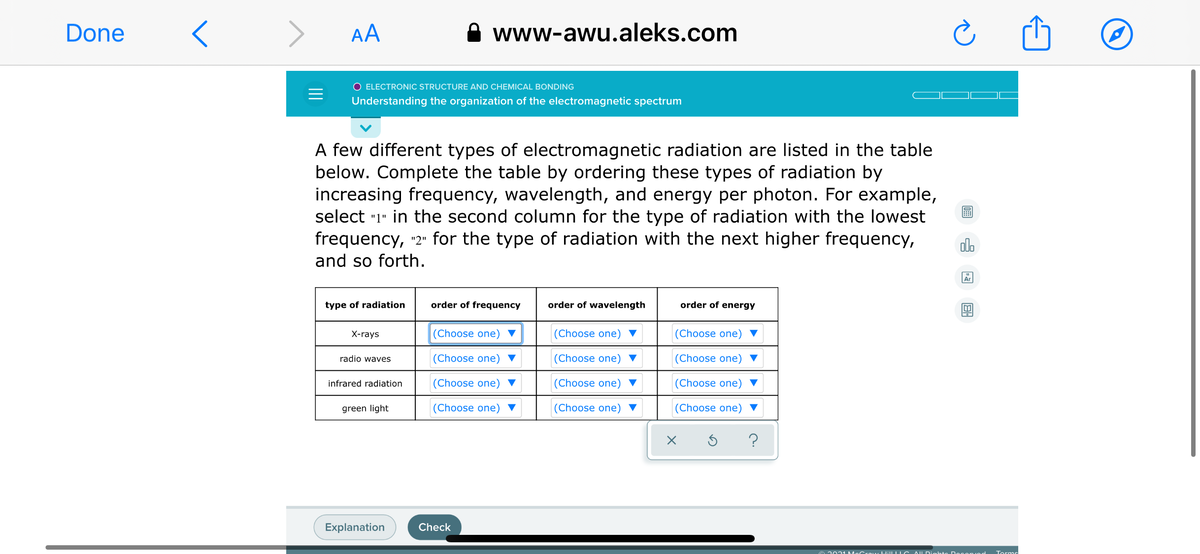 Done
> AA
www-awu.aleks.com
O ELECTRONIC STRUCTURE AND CHEMICAL BONDING
Understanding the organization of the electromagnetic spectrum
A few different types of electromagnetic radiation are listed in the table
below. Complete the table by ordering these types of radiation by
increasing frequency, wavelength, and energy per photon. For example,
select "1" in the second column for the type of radiation with the lowest
frequency, "2" for the type of radiation with the next higher frequency,
dlo
and so forth.
Ar
type of radiation
order of frequency
order of wavelength
order of energy
X-rays
(Choose one)
(Choose one) ▼
(Choose one)
radio waves
(Choose one) ▼
|(Choose one) ▼
(Choose one)
infrared radiation
(Choose one) ▼
|(Choose one) ▼
(Choose one)
green light
(Choose one) ▼
(Choose one) ▼
(Choose one) ▼
?
Explanation
Check
e 2021 McCra w HilLL IC AUDights D Oconiod
