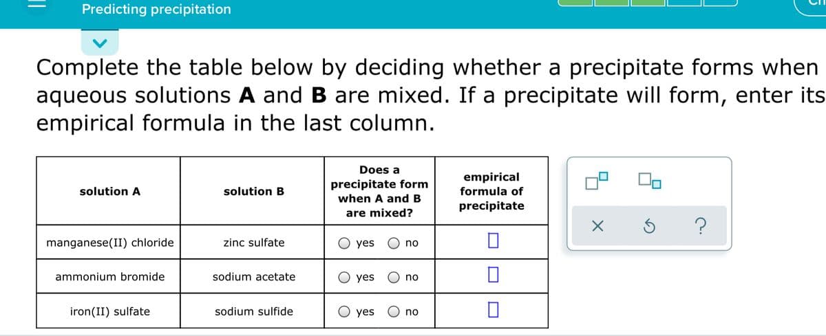 Predicting precipitation
Complete the table below by deciding whether a precipitate forms when
aqueous solutions A and B are mixed. If a precipitate will form, enter its
empirical formula in the last column.
Does a
empirical
formula of
precipitate form
solution A
solution B
when A and B
precipitate
are mixed?
?
manganese(II) chloride
zinc sulfate
yes
no
ammonium bromide
sodium acetate
yes
no
iron(II) sulfate
sodium sulfide
yes
no
