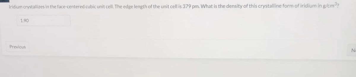 Iridium crystallizes in the face-centered cubic unit cell. The edge length of the unit cell is 379 pm. What is the density of this crystalline form of iridium in g/cm?
1.90
Previous
Ne
