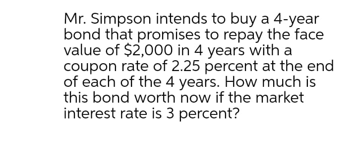 Mr. Simpson intends to buy a 4-year
bond that promises to repay the face
value of $2,000 in 4 years with a
coupon rate of 2.25 percent at the end
of each of the 4 years. How much is
this bond worth now if the market
interest rate is 3 percent?
