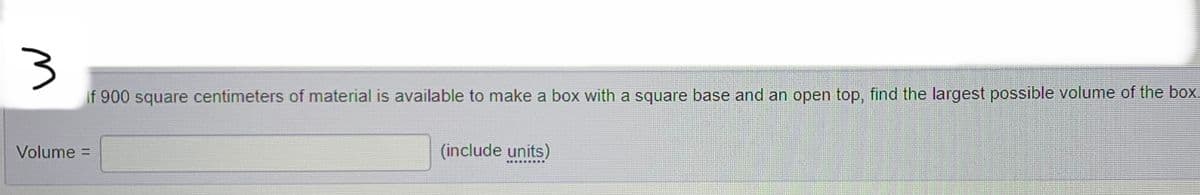 3
If 900 square centimeters of material is available to make a box with a square base and an open top, find the largest possible volume of the box.
Volume =
(include units)
*********