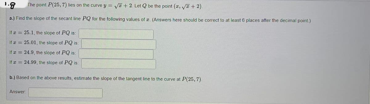 1.9 The point P(25, 7) lies on the curve y = √ + 2. Let Q be the point (x, √x + 2).
a.) Find the slope of the secant line PQ for the following values of a. (Answers here should be correct to at least 6 places after the decimal point.)
If x = 25.1, the slope of PQ is:
If x =
25.01, the slope of PQ is:
C
If x= 24.9, the slope of PQ is:
If x = 24.99, the slope of PQ is:
b.) Based on the above results, estimate the slope of the tangent line to the curve at P(25, 7).
Answer:
