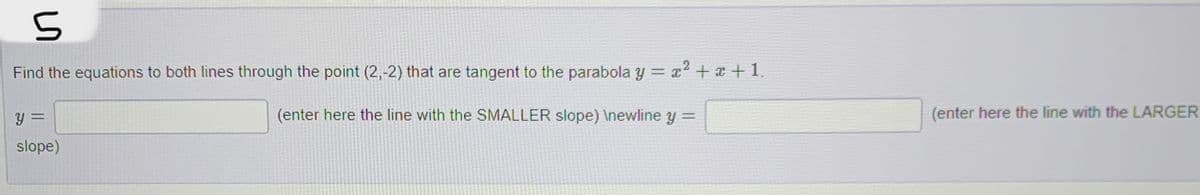 S
Find the equations to both lines through the point (2,-2) that are tangent to the parabola y = x² + x +1.
(enter here the line with the SMALLER slope) \newline y =
Y =
slope)
(enter here the line with the LARGER