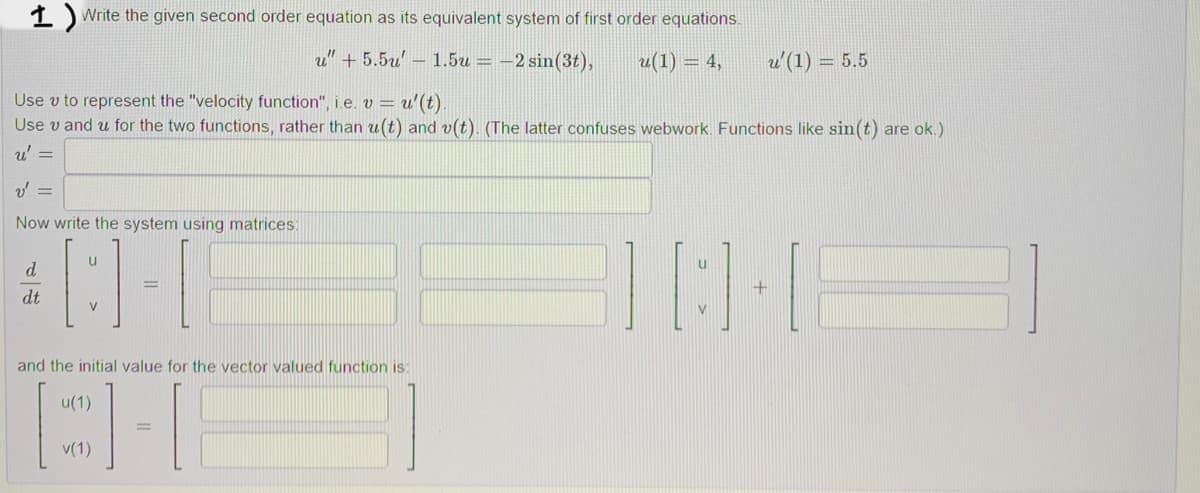 1) Write the given second order equation as its equivalent system of first order equations.
u" +5.5u - 1.5u = -2 sin(3t),
u(1) = 4,
u' (1) = 5.5
Use v to represent the "velocity function", i.e. v = u' (t).
Use v and u for the two functions, rather than u(t) and v(t). (The latter confuses webwork. Functions like sin(t) are ok.)
u' =
v' =
Now write the system using matrices
d
[3]-[
3] [:]
dt
V
and the initial value for the vector valued function is
u(1)
TH
v(1)
+