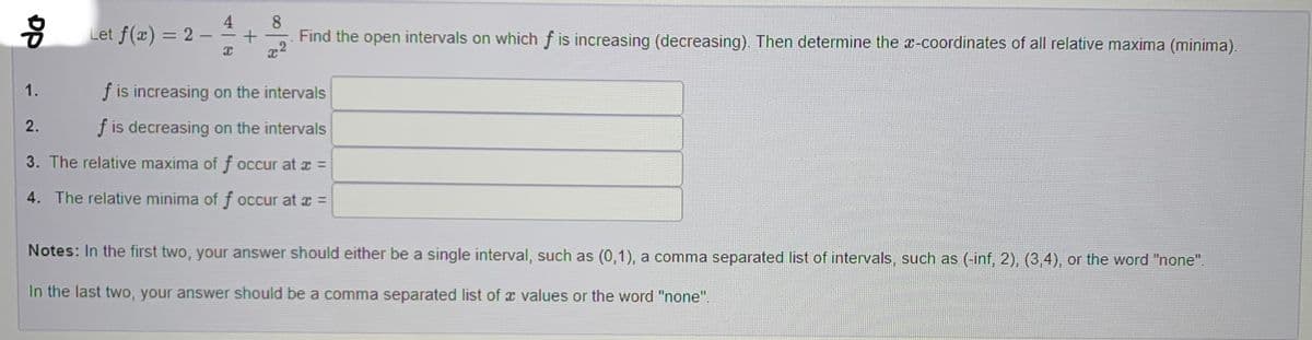 89
1.
Let f(x) = 2
2.
4
I
+
8
is increasing on the intervals
f is decreasing on the intervals
3. The relative maxima of f occur at x =
4. The relative minima of f occur at x =
Find the open intervals on which f is increasing (decreasing). Then determine the x-coordinates of all relative maxima (minima).
Notes: In the first two, your answer should either be a single interval, such as (0,1), a comma separated list of intervals, such as (-inf, 2), (3,4), or the word "none".
In the last two, your answer should be a comma separated list of a values or the word "none".
