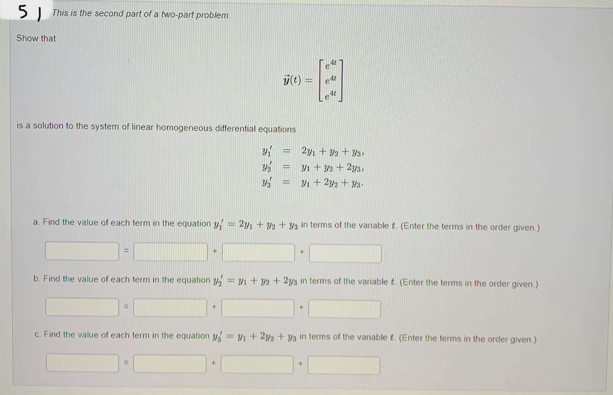 5 This is the second part of a two-part problem.
Show that
y(t)
E
e4t
4t
is a solution to the system of linear homogeneous differential equations
Y₁
231 +32 +33,
Y₂
Y1+ y2 + 2y3,
Y3
31 + 2y2 + 43.
a. Find the value of each term in the equation y = 291 +92 +93 in terms of the variable t. (Enter the terms in the order given.)
=
+
b. Find the value of each term in the equation y₂ = 1 + y2 + 2y3 in terms of the variable t. (Enter the terms in the order given.)
+
c. Find the value of each term in the equation yg = 1 + 2y2 +93 in terms of the variable t. (Enter the terms in the order given.)
-