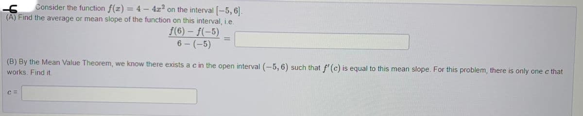 -6 Consider the function f(x) = 4 - 4x2 on the interval [-5, 6].
(A) Find the average or mean slope of the function on this interval, i.e.
ƒ(6) – f(-5)
6 - (-5)
(B) By the Mean Value Theorem, we know there exists a c in the open interval (-5, 6) such that f'(c) is equal to this mean slope. For this problem, there is only one c that
works. Find it.
C =