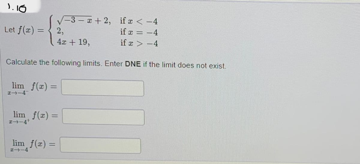 1.16
Let f(x) =
2,
4x + 19,
lim f(x) =
H--4-
-3-x+2,
Calculate the following limits. Enter DNE if the limit does not exist.
lim f(x)=
->-4¹
lim f(x) =
-4
if x < -4
if x = −4
if x > −4