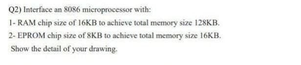 Q2) Interface an 8086 microprocessor with:
1- RAM chip size of 16KB to achieve total memory size 128KB.
2- EPROM chip size of 8KB to achieve total memory size 16KB.
Show the detail of your drawing.
