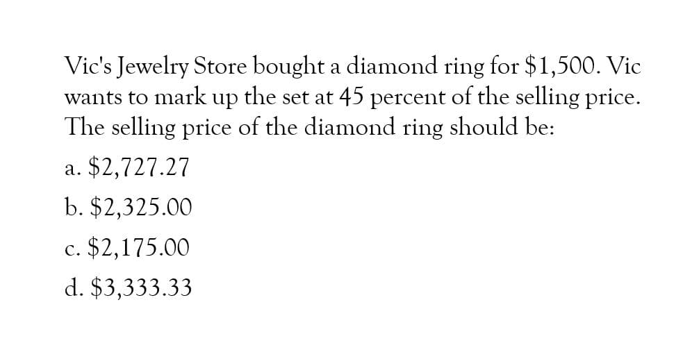 Vic's Jewelry Store bought a diamond ring for $1,500. Vic
wants to mark up the set at 45 percent of the selling price.
The selling price of the diamond ring should be:
a. $2,727.27
b. $2,325.00
c. $2,175.00
d. $3,333.33