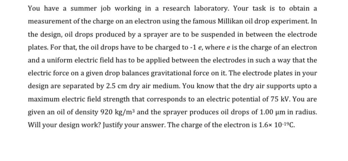 You have a summer job working in a research laboratory. Your task is to obtain a
measurement of the charge on an electron using the famous Millikan oil drop experiment. In
the design, oil drops produced by a sprayer are to be suspended in between the electrode
plates. For that, the oil drops have to be charged to -1 e, where e is the charge of an electron
and a uniform electric field has to be applied between the electrodes in such a way that the
electric force on a given drop balances gravitational force on it. The electrode plates in your
design are separated by 2.5 cm dry air medium. You know that the dry air supports upto a
maximum electric field strength that corresponds to an electric potential of 75 kV. You are
given an oil of density 920 kg/m³ and the sprayer produces oil drops of 1.00 µm in radius.
Will your design work? Justify your answer. The charge of the electron is 1.6× 10-19C.
