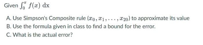 Given f(x) dx
A. Use Simpson's Composite rule (xo, a1,..., x20) to approximate its value
B. Use the formula given in class to find a bound for the error.
C. What is the actual error?
