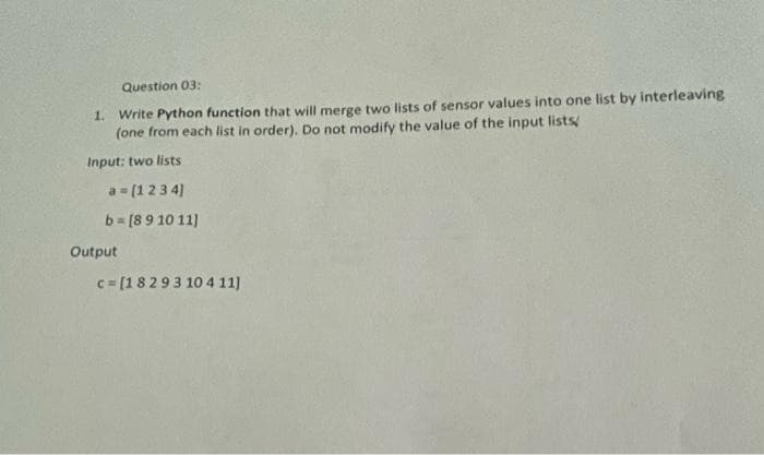 Question 03:
1.
Write Python function that will merge two lists of sensor values into one list by interleaving
(one from each list in order). Do not modify the value of the input lists
Input: two lists
a = (123 4)
b= [89 10 11)
Output
c= [18293 104 11)
