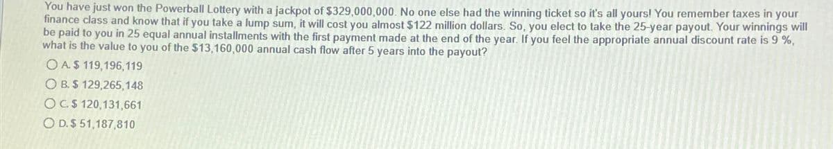 You have just won the Powerball Lottery with a jackpot of $329,000,000. No one else had the winning ticket so it's all yours! You remember taxes in your
finance class and know that if you take a lump sum, it will cost you almost $122 million dollars. So, you elect to take the 25-year payout. Your winnings will
be paid to you in 25 equal annual installments with the first payment made at the end of the year. If you feel the appropriate annual discount rate is 9 %,
what is the value to you of the $13,160,000 annual cash flow after 5 years into the payout?
OA$ 119,196,119
OB. $ 129,265,148
OC.$ 120,131,661
O D. $ 51,187,810