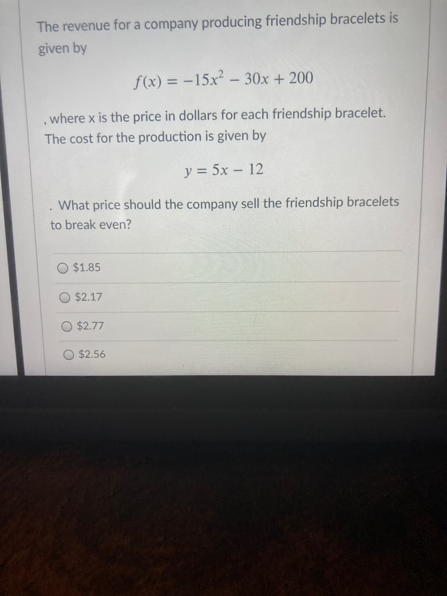 The revenue for a company producing friendship bracelets is
given by
f(x) = -15x - 30x + 200
where x is the price in dollars for each friendship bracelet.
The cost for the production is given by
y = 5x – 12
What price should the company sell the friendship bracelets
to break even?
$1.85
$2.17
O $2.77
$2.56
