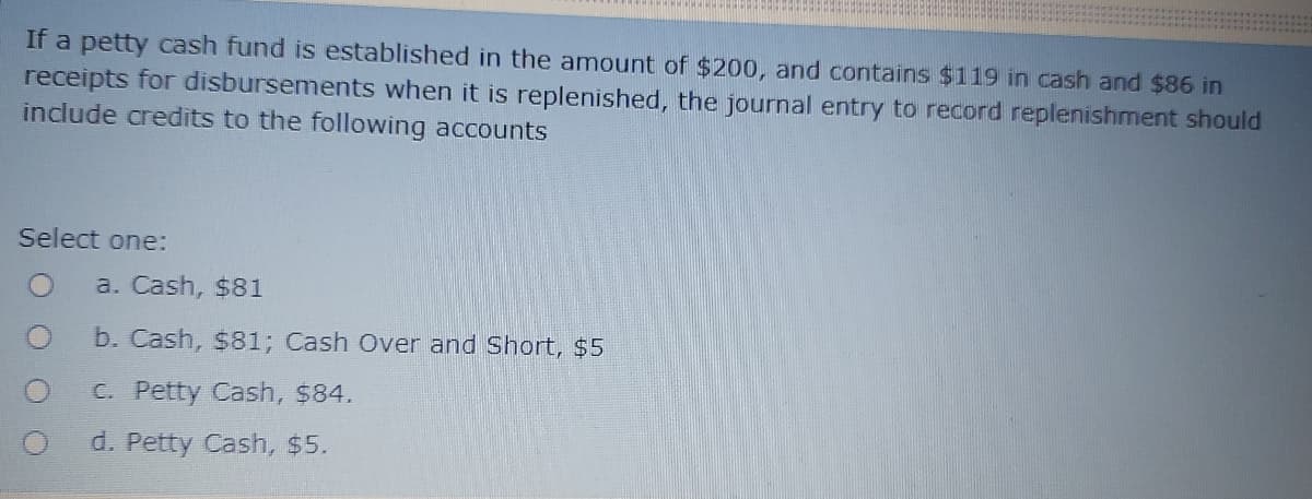 If a petty cash fund is established in the amount of $200, and contains $119 in cash and $86 in
receipts for disbursements when it is replenished, the journal entry to record replenishment should
include credits to the following accounts
Select one:
a. Cash, $81
b. Cash, s81; Cash Over and Short, $5
C. Petty Cash, $84.
d. Petty Cash, $5.
