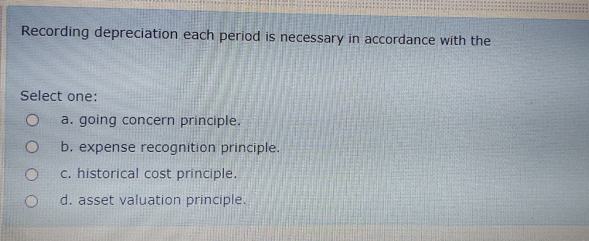 Recording depreciation each period is necessary in accordance with the
Select one:
a. going concern principle.
b. expense recognition principle.
c. historical cost principle.
d. asset valuation principle.
